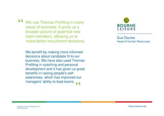 We use Thomas Profiling in many
              areas of business. It gives us a
              broader picture of potential new
              team members, allowing us to           Sue Davies
              make better recruitment decisions.     Head of Human Resources


             We benefit by making more informed
             decisions about candidate fit to our
             business. We have also used Thomas
             Profiling in coaching and personal
             development and it has given us great
             benefits in raising people's self-
             awareness, which has improved our
             managers' ability to lead teams.




Copyright © Thomas International 2011                       Client testimonial
23-Corporate2011
 