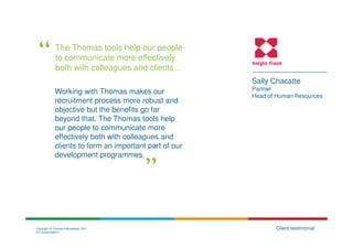The Thomas tools help our people
             to communicate more effectively
             both with colleagues and clients…
                                                        Sally Chacatte
                                                        Partner
             Working with Thomas makes our
                                                        Head of Human Resources
             recruitment process more robust and
             objective but the benefits go far
             beyond that. The Thomas tools help
             our people to communicate more
             effectively both with colleagues and
             clients to form an important part of our
             development programmes.




Copyright © Thomas International 2011                          Client testimonial
23-Corporate2011
 