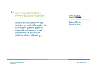 A very valuable product...
             over the past year especially.


             Thomas International PPA has        Sarah Carter
                                                 Divisional Head
             proved a very valuable product to
             Austin Benn over the past year
             especially, with proactive and
             comprehensive advice and
             guidance always at hand.




Copyright © Thomas International 2011                    Client testimonial
23-Corporate2011
 