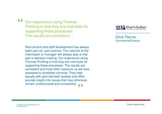 Our experience using Thomas
             Profiling is that they are vital tools for
             supporting these processes.
             The results are consistent…                         Chris Thorne
                                                                 Commercial Director

             Recruitment and staff development has always
             been part art, part science. The instincts of the
             interviewer or manager will always play a vital
             part in decision making. Our experience using
             Thomas Profiling is that they are vital tools for
             supporting these processes. The results are
             consistent and most often reassure us we have
             assessed a candidate correctly. They help
             equally with planned staff reviews and often
             provide insight into issues that may otherwise
             remain undiscovered and unresolved.




Copyright © Thomas International 2011                                    Client testimonial
23-Corporate2011
 