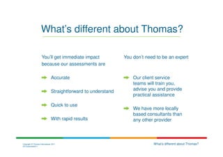 What’s different about Thomas?

                     You’ll get immediate impact                You don’t need to be an expert
                     because our assessments are

                                Accurate                            Our client service
                                                                    teams will train you,
                                Straightforward to understand       advise you and provide
                                                                    practical assistance

                                Quick to use
                                                                    We have more locally
                                                                    based consultants than
                                With rapid results                  any other provider



Copyright © Thomas International 2011                                        What’s different about Thomas?
23-Corporate2011
 