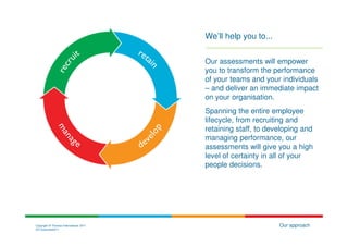 We’ll help you to...


                                        Our assessments will empower
                                        you to transform the performance
                                        of your teams and your individuals
                                        – and deliver an immediate impact
                                        on your organisation.
                                        Spanning the entire employee
                                        lifecycle, from recruiting and
                                        retaining staff, to developing and
                                        managing performance, our
                                        assessments will give you a high
                                        level of certainty in all of your
                                        people decisions.




Copyright © Thomas International 2011                          Our approach
23-Corporate2011
 