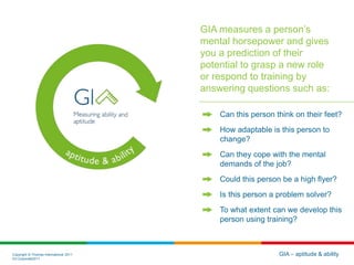 Copyright © Thomas International 2011
23-Corporate2011
GIA – aptitude & ability
GIA measures a person’s
mental horsepower and gives
you a prediction of their
potential to grasp a new role
or respond to training by
answering questions such as:
Can this person think on their feet?
How adaptable is this person to
change?
Can they cope with the mental
demands of the job?
Could this person be a high flyer?
Is this person a problem solver?
To what extent can we develop this
person using training?
 