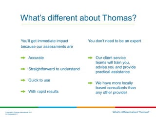 Copyright © Thomas International 2011
23-Corporate2011
You’ll get immediate impact
because our assessments are
Accurate
Straightforward to understand
Quick to use
With rapid results
You don’t need to be an expert
Our client service
teams will train you,
advise you and provide
practical assistance
We have more locally
based consultants than
any other provider
What’s different about Thomas?
What’s different about Thomas?
 