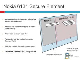 Nokia 6131 Secure Element Secure Element consists of Java Smart Card area and Mifare 4K area A specific API provided for Applets to access Mifare memory All access is password protected Password is one-way hashed from Mifare KeyA and KeyB JCSystem : atomic transaction management The Secure Element IS NOT a play ground Protected by Issuer specific secret keys Protected by transport keys 