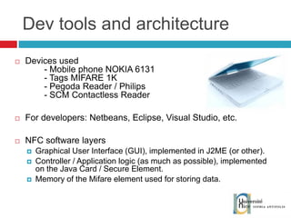 Dev tools and architecture Devices used - Mobile phone NOKIA 6131 - Tags MIFARE 1K - Pegoda Reader / Philips - SCM Contactless Reader For developers: Netbeans, Eclipse, Visual Studio, etc. NFC software layers Graphical User Interface (GUI), implemented in J2ME (or other). Controller / Application logic (as much as possible), implemented on the Java Card / Secure Element. Memory of the Mifare element used for storing data. 