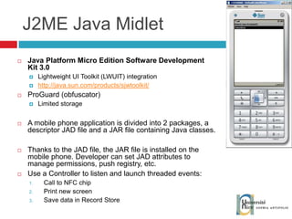 J2ME Java Midlet Java Platform Micro Edition Software Development Kit 3.0 Lightweight UI Toolkit (LWUIT) integration http://java.sun.com/products/sjwtoolkit/ ProGuard (obfuscator) Limited storage A mobile phone application is divided into 2 packages, a descriptor JAD file and a JAR file containing Java classes. Thanks to the JAD file, the JAR file is installed on the mobile phone. Developer can set JAD attributes to manage permissions, push registry, etc. Use a Controller to listen and launch threaded events: Call to NFC chip Print new screen Save data in Record Store 