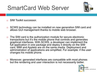 SmartCard Web Server SIM Toolkit successor. SCWS technology can be installed on new generation SIM card and allows GUI management thanks to mobile web browser. The SIM card is the authorization module for secure electronic transactions but it’s the mobile phone that controls and generates graphical interfaces. With SCWS, a developer can implement the full application in one package and deploy it directly on the SIM card. MMI and Applets are on the same media. Deployment and administration of applications are simplified. For example: if the user changes his mobile phone. Moreover, generated interfaces are compatible with most phones but the rendering and user interaction is not necessarily better. 