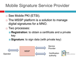 See Mobile PKI (ETSI). The MSSP platform is a solution to manage digital signatures for a MNO. Two processes: Registration : to obtain a certificate and a private key Signature : to sign data (with private key) Mobile Signature Service Provider MSSP Operator Service Provider Certification authority 