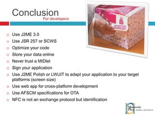 Conclusion Use J2ME 3.0 Use JSR 257 or SCWS Optimize your code Store your data online Never trust a MIDlet Sign your application Use J2ME Polish or LWUIT  to adapt your application to your target platforms (screen size) Use web app for cross-platform development Use AFSCM specifications for OTA NFC is not an exchange protocol but identification For developers  