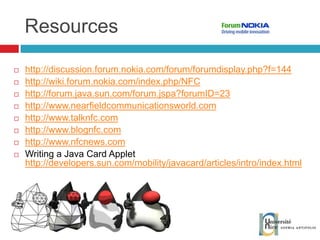 Resources http://discussion.forum.nokia.com/forum/forumdisplay.php?f=144   http://wiki.forum.nokia.com/index.php/NFC http://forum.java.sun.com/forum.jspa?forumID=23 http://www.nearfieldcommunicationsworld.com   http://www.talknfc.com http://www.blognfc.com  http://www.nfcnews.com   Writing a Java Card Applet http://developers.sun.com/mobility/javacard/articles/intro/index.html 