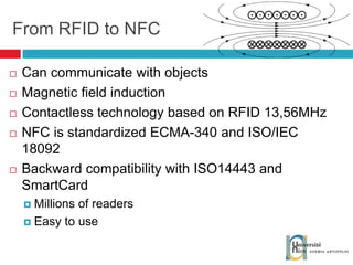 From RFID to NFC Can communicate with objects Magnetic field induction Contactless technology based on RFID 13,56MHz NFC is standardized ECMA-340 and ISO/IEC 18092 Backward compatibility with ISO14443 and SmartCard Millions of readers Easy to use 
