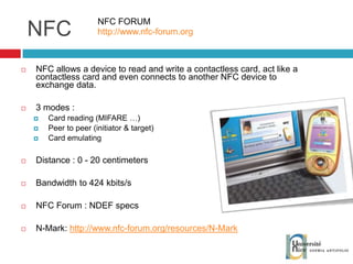 NFC NFC allows a device to read and write a contactless card, act like a contactless card and even connects to another NFC device to exchange data. 3 modes : Card reading (MIFARE …) Peer to peer (initiator & target) Card emulating Distance : 0 - 20 centimeters Bandwidth to 424 kbits/s NFC Forum : NDEF specs N-Mark:  http://www.nfc-forum.org/resources/N-Mark NFC FORUM http://www.nfc-forum.org 