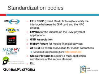 Standardization bodies ETSI / SCP  (Smart Card Platform) to specify the interface between the SIM card and the NFC chipset. EMVCo  for the impacts on the EMV payment applications. GSM Association Mobey Forum  for mobile financial services AFSCM  is French association for mobile contactless Download specifications here:  http://afscm.org Global Platform  to specify a multi-application architecture of the secure element. Etc. 