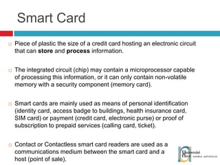 Smart Card Piece of plastic the size of a credit card hosting an electronic circuit that can  store  and  process  information. The integrated circuit (chip) may contain a microprocessor capable of processing this information, or it can only contain non-volatile memory with a security component (memory card). Smart cards are mainly used as means of personal identification (identity card, access badge to buildings, health insurance card, SIM card) or payment (credit card, electronic purse) or proof of subscription to prepaid services (calling card, ticket). Contact or Contactless smart card readers are used as a communications medium between the smart card and a host (point of sale). 