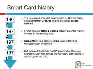 Smart Card history The automated chip card was invented by German rocket scientist  Helmut Gröttrup  and his colleague  Jürgen Dethloff . French inventor  Roland Moreno  actually patented his first concept of the memory card. Michel Ugon  from Honeywell Bull invented the first microprocessor smart card. Bull patented the SPOM (Self Programmable One-chip Microcomputer) that defines the necessary architecture to auto-program the chip. 1968 1974 1977 1978 