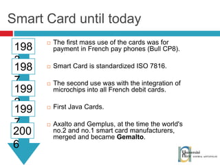 Smart Card until today The first mass use of the cards was for payment in French pay phones (Bull CP8). Smart Card is standardized ISO 7816. The second use was with the integration of microchips into all French debit cards. First Java Cards. Axalto and Gemplus, at the time the world's no.2 and no.1 smart card manufacturers, merged and became  Gemalto . 1983 1987 1992 1997 2006 