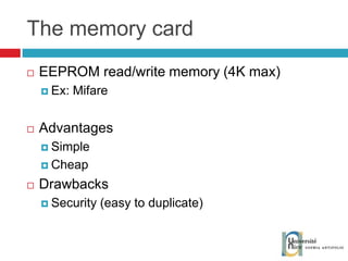The memory card EEPROM read/write memory (4K max) Ex: Mifare Advantages Simple Cheap Drawbacks Security (easy to duplicate) 
