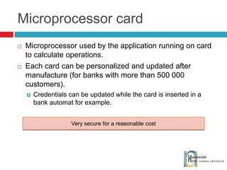 Microprocessor card Microprocessor used by the application running on card to calculate operations. Each card can be personalized and updated after manufacture (for banks with more than 500 000 customers).  Credentials can be updated while the card is inserted in a bank automat for example. Very secure for a reasonable cost 
