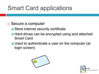 Smart Card applications Secure a computer Store internet security certificate Hard drives can be encrypted using and attached Smart Card Used to authenticate a user on the computer (at login screen) 