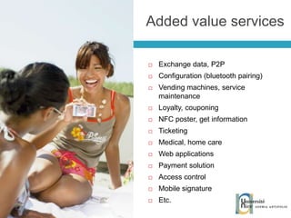 Exchange data, P2P Configuration (bluetooth pairing) Vending machines, service maintenance Loyalty, couponing NFC poster, get information Ticketing Medical, home care Web applications Payment solution Access control Mobile signature Etc. Added value services 