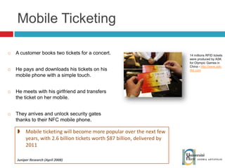 Mobile Ticketing A customer books two tickets for a concert. He pays and downloads his tickets on his mobile phone with a simple touch. He meets with his girlfriend and transfers the ticket on her mobile. They arrives and unlock security gates thanks to their NFC mobile phone. 14 millions RFID tickets were produced by ASK for Olympic Games in China -  http://www.ask-rfid.com Mo bile ticketing will become more popular over the next few years, with 2.6 billion tickets worth $87 billion, delivered by 2011 Juniper Research (April 2008) 