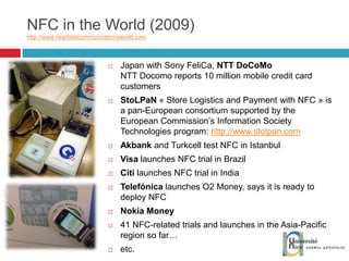 NFC in the World (2009) http://www.nearfieldcommunicationsworld.com   Japan with Sony FeliCa,  NTT DoCoMo NTT Docomo reports 10 million mobile credit card customers StoLPaN  « Store Logistics and Payment with NFC » is a pan-European consortium supported by the European Commission’s Information Society Technologies program:  http://www.stolpan.com Akbank  and Turkcell test NFC in Istanbul Visa  launches NFC trial in Brazil Citi  launches NFC trial in India Telefónica  launches O2 Money, says it is ready to deploy NFC Nokia Money 41 NFC-related trials and launches in the Asia-Pacific region so far… etc. 