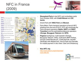 NFC in France (2009) Disneyland Paris  to test NFC and contactless cards from October 2009, with  Crédit Mutuel  and  CIC banks . Smart-Park with  VINCI Park  and  Monext . Paris Metro: Paris transport operators to launch NFC ticketing from the end of 2010. STIF will coordinate the Paris transport operators ( Optile ,  RATP  and  SNCF Transilien ) and the participating telecoms operators ( Orange ,  Bouygues Telecom  and  SFR ). Pegasus  workgroup: multi-operator (Orange, Bouygues Telecom, SFR), multi-bank (BNP Paribas, Groupe Crédit Mutuel-CIC, Crédit Agricole, Société Générale) with MasterCard, Visa Europe and Gemalto for mobile payment in two cities: Caen and Strasbourg Nice NFC city http://www.afscm.org/entreprises/nice-ville-nfc 