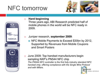 NFC tomorrow Hard beginning Three years ago, ABI Research predicted half of mobile phones in the world will be NFC ready in 2009. Juniper research,  september 2009 : NFC Mobile Payments to Exceed $30bn by 2012, Supported by Revenues from Mobile Coupons and Smart Posters June 2009: Top handset manufacturers begin sampling NXP’s PN544 NFC chip The PN544 NFC controller is the first fully industry standard NFC handset chip, offering compliance with the Single Wire Protocol and with Mifare . 