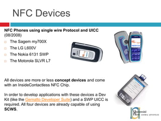 NFC Devices NFC Phones using single wire Protocol and UICC  (08/2008) The Sagem my700X The LG L600V The Nokia 6131 SWP The Motorola SLVR L7 All devices are more or less  concept devices  and come with an InsideContactless NFC Chip. In order to develop applications with these devices a Dev Kit (like the  Gemalto Developer Suite ) and a SWP UICC is required. All four devices are already capable of using  SCWS . 
