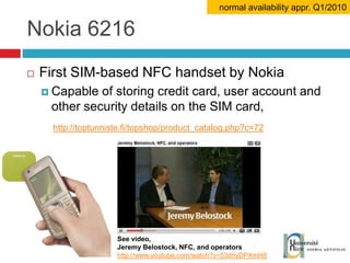 Nokia 6216 First SIM-based NFC handset by Nokia Capable of storing credit card, user account and other security details on the SIM card, http://toptunniste.fi/topshop/product_catalog.php?c=72 normal availability appr. Q1/2010 See video, Jeremy Belostock, NFC, and operators http://www.youtube.com/watch?v=53dhyDPXmH8 