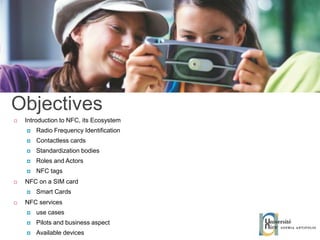 Introduction to NFC, its Ecosystem Radio Frequency Identification Contactless cards Standardization bodies Roles and Actors NFC tags NFC on a SIM card Smart Cards NFC services use cases Pilots and business aspect Available devices Objectives 