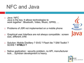 NFC and Java Java / NFC Java is the key. It allows technologies to  work together : Bluetooth, Video, Music, GPRS, … Problems of JSR not implemented on a mobile phone Graphical user Interface are not always compatible : screen size, different JVM. Solution: Mobile Distillery ? SVG ? Flash lite ? SIM Toolkit ? SCWS ?  HTML5 ? Native application : security problem, no API, manufacturer lock… Symbian development is heavy. 