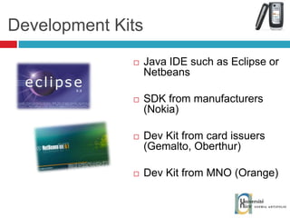 Java IDE such as Eclipse or Netbeans SDK from manufacturers (Nokia) Dev Kit from card issuers (Gemalto, Oberthur) Dev Kit from MNO (Orange) Development Kits 