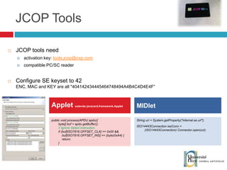 JCOP Tools String uri = System.getProperty("internal.se.url"); ISO14443Connection iseConn =  (ISO14443Connection) Connector.open(uri); Applet  extends javacard.framework.Applet MIDlet JCOP tools need activation key:  [email_address] compatible PC/SC reader Configure SE keyset to 42 ENC, MAC and KEY are all "404142434445464748494A4B4C4D4E4F” public void process(APDU apdu){ byte[] buf = apdu.getBuffer();  // Ignore Select instruction. if (buf[ISO7816.OFFSET_CLA] == 0x00 &&  buf[ISO7816.OFFSET_INS] == (byte)0xA4) { return; } 