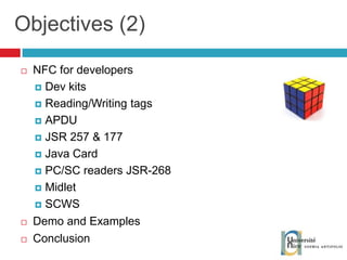 Objectives (2) NFC for developers Dev kits Reading/Writing tags APDU JSR 257 & 177 Java Card PC/SC readers JSR-268 Midlet SCWS Demo and Examples Conclusion 
