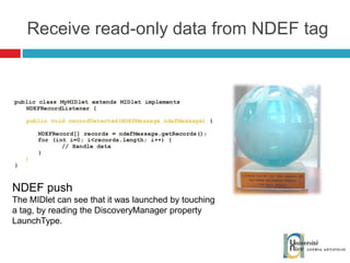 Receive read-only data from NDEF tag NDEF push The MIDlet can see that it was launched by touching a tag, by reading the DiscoveryManager property LaunchType. 
