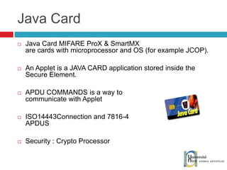 Java Card Java Card  MIFARE ProX & SmartMX are cards with microprocessor and OS (for example JCOP). An Applet is a JAVA CARD application stored inside the Secure Element. APDU COMMANDS is a way to communicate with Applet ISO14443Connection and 7816-4 APDUS Security : Crypto Processor 