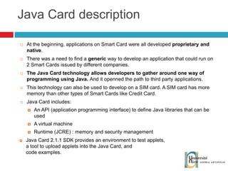 Java Card description At the beginning, applications on Smart Card were all developed  proprietary and native . There was a need to find a  generic  way to develop an application that could run on 2 Smart Cards issued by different companies. The Java Card technology allows developers to gather around one way of programming using Java.  And it openned the path to third party applications. This technology can also be used to develop on a SIM card. A SIM card has more memory than other types of Smart Cards like Credit Card. Java Card includes: An API (application programming interface) to define Java libraries that can be used A virtual machine Runtime (JCRE) : memory and security management Java Card 2.1.1 SDK provides an environment to test applets, a tool to upload applets into the Java Card, and  code examples. 