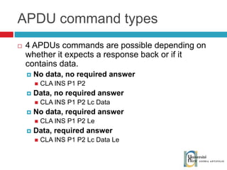 APDU command types 4 APDUs commands are possible depending on whether it expects a response back or if it contains data. No data, no required answer CLA INS P1 P2 Data, no required answer CLA INS P1 P2 Lc Data No data, required answer CLA INS P1 P2 Le Data, required answer CLA INS P1 P2 Lc Data Le 
