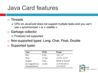 Java Card features Threads CPU on JavaCard does not support multiple tasks and you can’t use « synchronized » or « volatile ».  Garbage collector Finalize() not supported Non-supported types: Long, Char, Float, Double Supported types: 