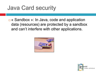 Java Card security « Sandbox »:  In Java, code and application data (resources) are protected by a sandbox and can’t interfere with other applications. 