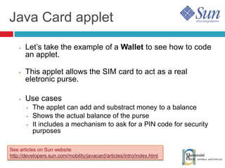 Java Card applet Let’s take the example of a  Wallet  to see how to code an applet. This applet allows the SIM card to act as a real eletronic purse. Use cases The applet can add and substract money to a balance Shows the actual balance of the purse It includes a mechanism to ask for a PIN code for security purposes See articles on Sun website http://developers.sun.com/mobility/javacard/articles/intro/index.html 
