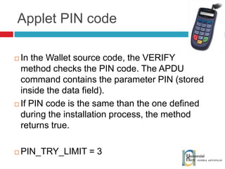 Applet PIN code In the Wallet source code, the VERIFY method checks the PIN code. The APDU command contains the parameter PIN (stored inside the data field). If PIN code is the same than the one defined during the installation process, the method returns true. PIN_TRY_LIMIT = 3 