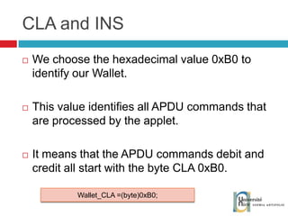 CLA and INS We choose the hexadecimal value 0xB0 to identify our Wallet. This value identifies all APDU commands that are processed by the applet. It means that the APDU commands debit and credit all start with the byte CLA 0xB0. Wallet_CLA =(byte)0xB0; 