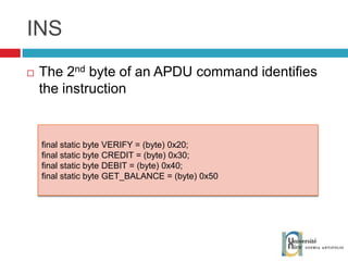 INS The 2 nd  byte of an APDU command identifies the instruction final static byte VERIFY = (byte) 0x20; final static byte CREDIT = (byte) 0x30; final static byte DEBIT = (byte) 0x40; final static byte GET_BALANCE = (byte) 0x50 