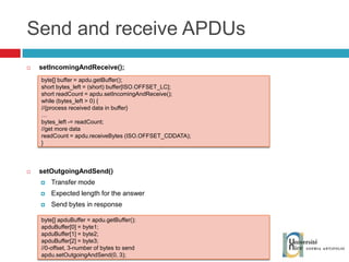 Send and receive APDUs setIncomingAndReceive(); setOutgoingAndSend() Transfer mode Expected length for the answer Send bytes in response byte[] apduBuffer = apdu.getBuffer(); apduBuffer[0] = byte1; apduBuffer[1] = byte2; apduBuffer[2] = byte3; //0-offset, 3-number of bytes to send apdu.setOutgoingAndSend(0, 3);  byte[] buffer = apdu.getBuffer(); short bytes_left = (short) buffer[ISO.OFFSET_LC]; short readCount = apdu.setIncomingAndReceive(); while (bytes_left > 0) { //{process received data in buffer} … bytes_left -= readCount; //get more data readCount = apdu.receiveBytes (ISO.OFFSET_CDDATA); } 