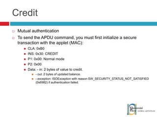 Credit Mutual authentication To send the APDU command, you must first initialize a secure transaction with the applet (MAC): CLA: 0xB0 INS: 0x30: CREDIT P1: 0x00: Normal mode P2: 0x00 Data: - in: 2 bytes of value to credit. - out: 2 bytes of updated balance. - exception: ISOException with reason SW_SECURITY_STATUS_NOT_SATISFIED (0x6982) if authentication failed. 