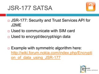 JSR-177 SATSA JSR-177: Security and Trust Services API for J2ME Used to communicate with SIM card Used to encrypt/decrypt/sign data Example with symmetric algorithm here: http://wiki.forum.nokia.com/index.php/Encryption_of_data_using_JSR-177 