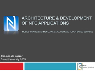 ARCHITECTURE & DEVELOPMENT OF NFC APPLICATIONS  MOBILE JAVA DEVELOPMENT, JAVA CARD, USIM AND TOUCH-BASED SERVICES Thomas de Lazzari Smart-University 2009 